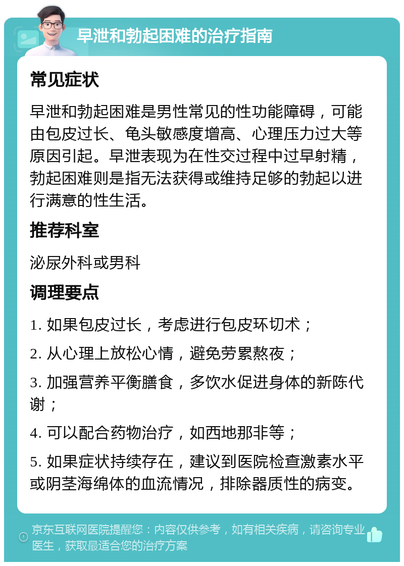 早泄和勃起困难的治疗指南 常见症状 早泄和勃起困难是男性常见的性功能障碍，可能由包皮过长、龟头敏感度增高、心理压力过大等原因引起。早泄表现为在性交过程中过早射精，勃起困难则是指无法获得或维持足够的勃起以进行满意的性生活。 推荐科室 泌尿外科或男科 调理要点 1. 如果包皮过长，考虑进行包皮环切术； 2. 从心理上放松心情，避免劳累熬夜； 3. 加强营养平衡膳食，多饮水促进身体的新陈代谢； 4. 可以配合药物治疗，如西地那非等； 5. 如果症状持续存在，建议到医院检查激素水平或阴茎海绵体的血流情况，排除器质性的病变。