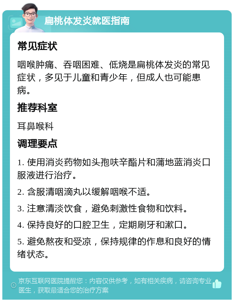 扁桃体发炎就医指南 常见症状 咽喉肿痛、吞咽困难、低烧是扁桃体发炎的常见症状，多见于儿童和青少年，但成人也可能患病。 推荐科室 耳鼻喉科 调理要点 1. 使用消炎药物如头孢呋辛酯片和蒲地蓝消炎口服液进行治疗。 2. 含服清咽滴丸以缓解咽喉不适。 3. 注意清淡饮食，避免刺激性食物和饮料。 4. 保持良好的口腔卫生，定期刷牙和漱口。 5. 避免熬夜和受凉，保持规律的作息和良好的情绪状态。