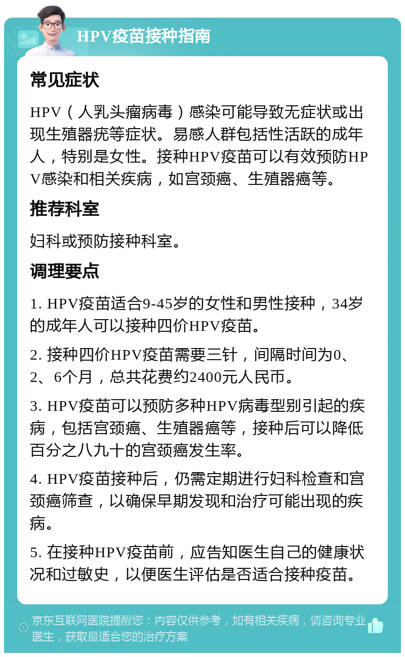 HPV疫苗接种指南 常见症状 HPV（人乳头瘤病毒）感染可能导致无症状或出现生殖器疣等症状。易感人群包括性活跃的成年人，特别是女性。接种HPV疫苗可以有效预防HPV感染和相关疾病，如宫颈癌、生殖器癌等。 推荐科室 妇科或预防接种科室。 调理要点 1. HPV疫苗适合9-45岁的女性和男性接种，34岁的成年人可以接种四价HPV疫苗。 2. 接种四价HPV疫苗需要三针，间隔时间为0、2、6个月，总共花费约2400元人民币。 3. HPV疫苗可以预防多种HPV病毒型别引起的疾病，包括宫颈癌、生殖器癌等，接种后可以降低百分之八九十的宫颈癌发生率。 4. HPV疫苗接种后，仍需定期进行妇科检查和宫颈癌筛查，以确保早期发现和治疗可能出现的疾病。 5. 在接种HPV疫苗前，应告知医生自己的健康状况和过敏史，以便医生评估是否适合接种疫苗。