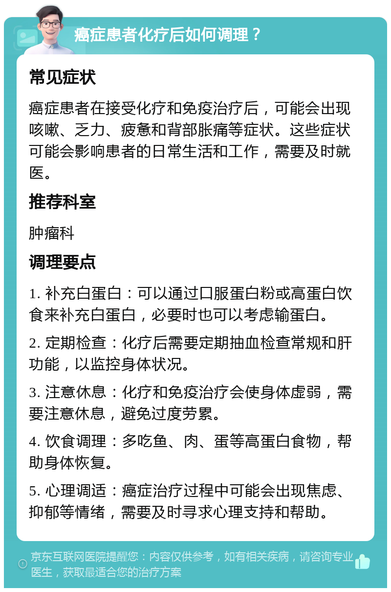 癌症患者化疗后如何调理？ 常见症状 癌症患者在接受化疗和免疫治疗后，可能会出现咳嗽、乏力、疲惫和背部胀痛等症状。这些症状可能会影响患者的日常生活和工作，需要及时就医。 推荐科室 肿瘤科 调理要点 1. 补充白蛋白：可以通过口服蛋白粉或高蛋白饮食来补充白蛋白，必要时也可以考虑输蛋白。 2. 定期检查：化疗后需要定期抽血检查常规和肝功能，以监控身体状况。 3. 注意休息：化疗和免疫治疗会使身体虚弱，需要注意休息，避免过度劳累。 4. 饮食调理：多吃鱼、肉、蛋等高蛋白食物，帮助身体恢复。 5. 心理调适：癌症治疗过程中可能会出现焦虑、抑郁等情绪，需要及时寻求心理支持和帮助。