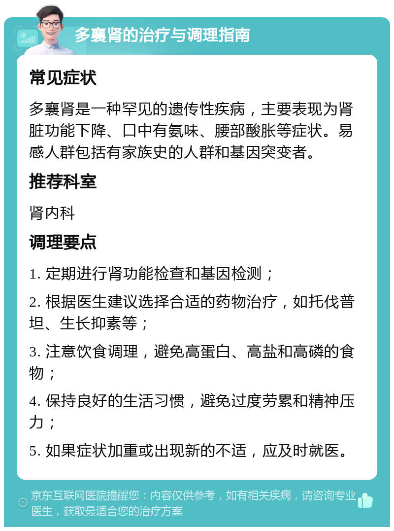 多襄肾的治疗与调理指南 常见症状 多襄肾是一种罕见的遗传性疾病，主要表现为肾脏功能下降、口中有氨味、腰部酸胀等症状。易感人群包括有家族史的人群和基因突变者。 推荐科室 肾内科 调理要点 1. 定期进行肾功能检查和基因检测； 2. 根据医生建议选择合适的药物治疗，如托伐普坦、生长抑素等； 3. 注意饮食调理，避免高蛋白、高盐和高磷的食物； 4. 保持良好的生活习惯，避免过度劳累和精神压力； 5. 如果症状加重或出现新的不适，应及时就医。