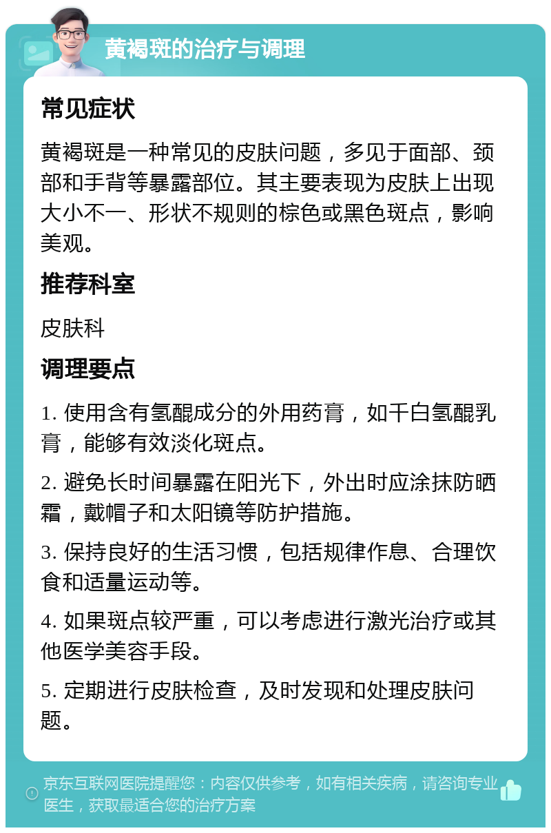 黄褐斑的治疗与调理 常见症状 黄褐斑是一种常见的皮肤问题，多见于面部、颈部和手背等暴露部位。其主要表现为皮肤上出现大小不一、形状不规则的棕色或黑色斑点，影响美观。 推荐科室 皮肤科 调理要点 1. 使用含有氢醌成分的外用药膏，如千白氢醌乳膏，能够有效淡化斑点。 2. 避免长时间暴露在阳光下，外出时应涂抹防晒霜，戴帽子和太阳镜等防护措施。 3. 保持良好的生活习惯，包括规律作息、合理饮食和适量运动等。 4. 如果斑点较严重，可以考虑进行激光治疗或其他医学美容手段。 5. 定期进行皮肤检查，及时发现和处理皮肤问题。