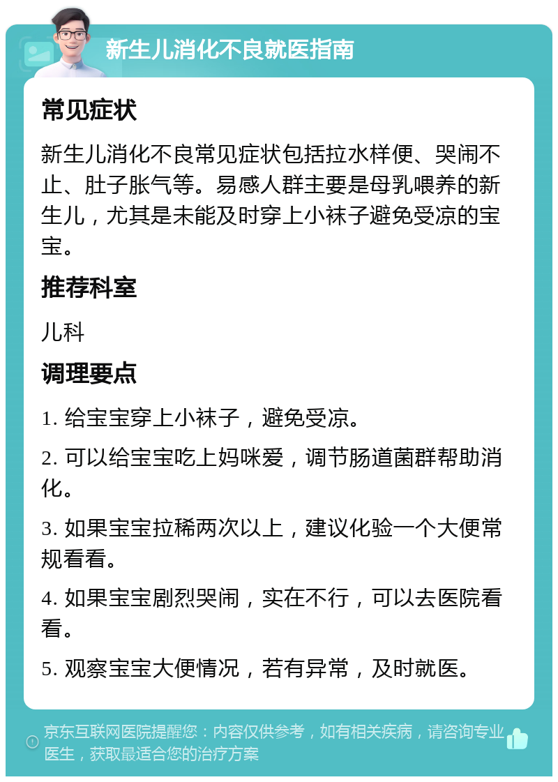 新生儿消化不良就医指南 常见症状 新生儿消化不良常见症状包括拉水样便、哭闹不止、肚子胀气等。易感人群主要是母乳喂养的新生儿，尤其是未能及时穿上小袜子避免受凉的宝宝。 推荐科室 儿科 调理要点 1. 给宝宝穿上小袜子，避免受凉。 2. 可以给宝宝吃上妈咪爱，调节肠道菌群帮助消化。 3. 如果宝宝拉稀两次以上，建议化验一个大便常规看看。 4. 如果宝宝剧烈哭闹，实在不行，可以去医院看看。 5. 观察宝宝大便情况，若有异常，及时就医。