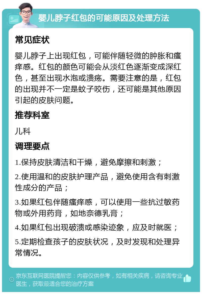 婴儿脖子红包的可能原因及处理方法 常见症状 婴儿脖子上出现红包，可能伴随轻微的肿胀和瘙痒感。红包的颜色可能会从淡红色逐渐变成深红色，甚至出现水泡或溃疡。需要注意的是，红包的出现并不一定是蚊子咬伤，还可能是其他原因引起的皮肤问题。 推荐科室 儿科 调理要点 1.保持皮肤清洁和干燥，避免摩擦和刺激； 2.使用温和的皮肤护理产品，避免使用含有刺激性成分的产品； 3.如果红包伴随瘙痒感，可以使用一些抗过敏药物或外用药膏，如地奈德乳膏； 4.如果红包出现破溃或感染迹象，应及时就医； 5.定期检查孩子的皮肤状况，及时发现和处理异常情况。