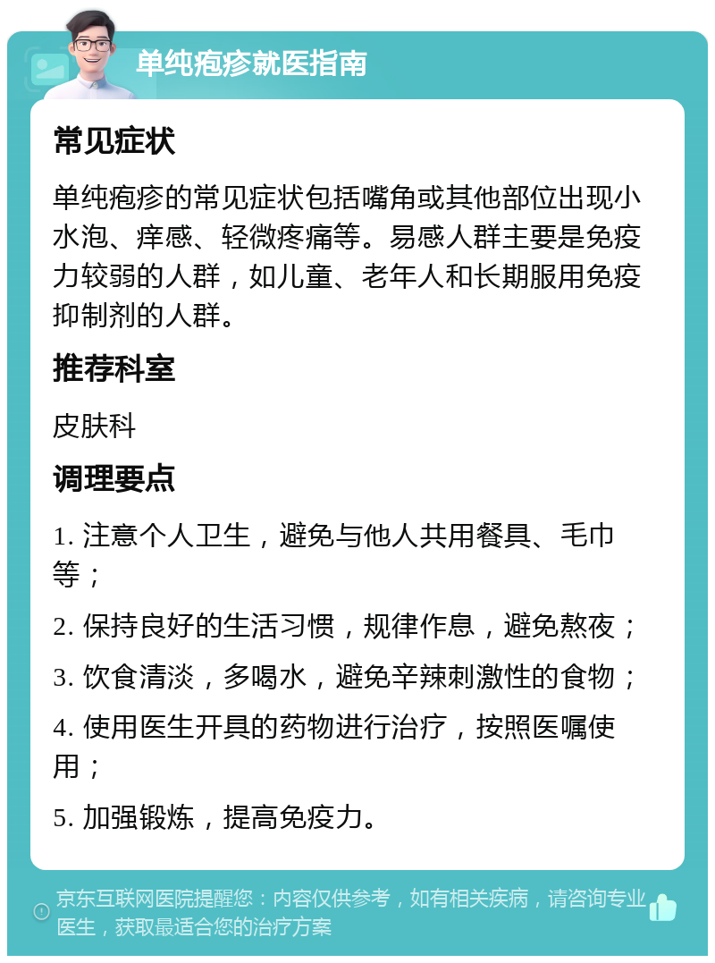 单纯疱疹就医指南 常见症状 单纯疱疹的常见症状包括嘴角或其他部位出现小水泡、痒感、轻微疼痛等。易感人群主要是免疫力较弱的人群，如儿童、老年人和长期服用免疫抑制剂的人群。 推荐科室 皮肤科 调理要点 1. 注意个人卫生，避免与他人共用餐具、毛巾等； 2. 保持良好的生活习惯，规律作息，避免熬夜； 3. 饮食清淡，多喝水，避免辛辣刺激性的食物； 4. 使用医生开具的药物进行治疗，按照医嘱使用； 5. 加强锻炼，提高免疫力。