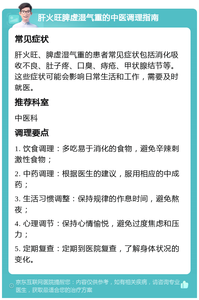 肝火旺脾虚湿气重的中医调理指南 常见症状 肝火旺、脾虚湿气重的患者常见症状包括消化吸收不良、肚子疼、口臭、痔疮、甲状腺结节等。这些症状可能会影响日常生活和工作，需要及时就医。 推荐科室 中医科 调理要点 1. 饮食调理：多吃易于消化的食物，避免辛辣刺激性食物； 2. 中药调理：根据医生的建议，服用相应的中成药； 3. 生活习惯调整：保持规律的作息时间，避免熬夜； 4. 心理调节：保持心情愉悦，避免过度焦虑和压力； 5. 定期复查：定期到医院复查，了解身体状况的变化。