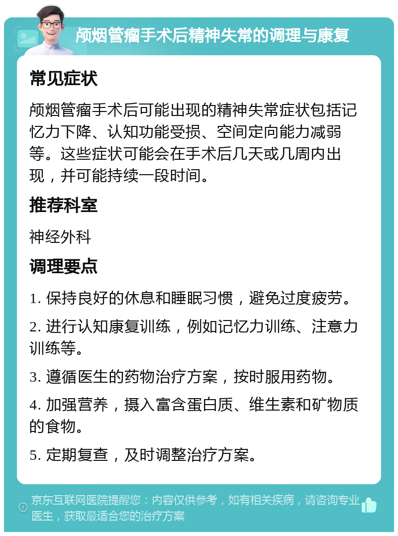 颅烟管瘤手术后精神失常的调理与康复 常见症状 颅烟管瘤手术后可能出现的精神失常症状包括记忆力下降、认知功能受损、空间定向能力减弱等。这些症状可能会在手术后几天或几周内出现，并可能持续一段时间。 推荐科室 神经外科 调理要点 1. 保持良好的休息和睡眠习惯，避免过度疲劳。 2. 进行认知康复训练，例如记忆力训练、注意力训练等。 3. 遵循医生的药物治疗方案，按时服用药物。 4. 加强营养，摄入富含蛋白质、维生素和矿物质的食物。 5. 定期复查，及时调整治疗方案。