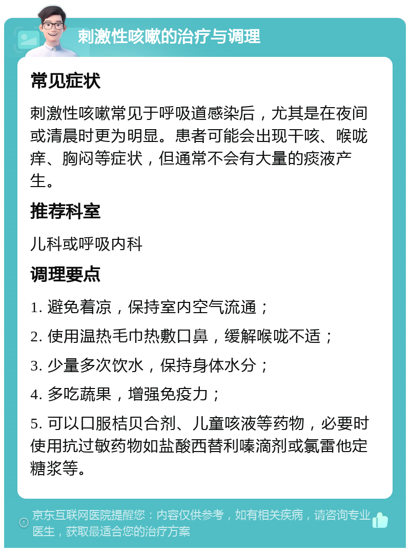 刺激性咳嗽的治疗与调理 常见症状 刺激性咳嗽常见于呼吸道感染后，尤其是在夜间或清晨时更为明显。患者可能会出现干咳、喉咙痒、胸闷等症状，但通常不会有大量的痰液产生。 推荐科室 儿科或呼吸内科 调理要点 1. 避免着凉，保持室内空气流通； 2. 使用温热毛巾热敷口鼻，缓解喉咙不适； 3. 少量多次饮水，保持身体水分； 4. 多吃蔬果，增强免疫力； 5. 可以口服桔贝合剂、儿童咳液等药物，必要时使用抗过敏药物如盐酸西替利嗪滴剂或氯雷他定糖浆等。