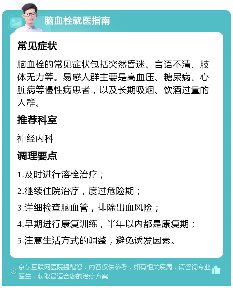 脑血栓就医指南 常见症状 脑血栓的常见症状包括突然昏迷、言语不清、肢体无力等。易感人群主要是高血压、糖尿病、心脏病等慢性病患者，以及长期吸烟、饮酒过量的人群。 推荐科室 神经内科 调理要点 1.及时进行溶栓治疗； 2.继续住院治疗，度过危险期； 3.详细检查脑血管，排除出血风险； 4.早期进行康复训练，半年以内都是康复期； 5.注意生活方式的调整，避免诱发因素。