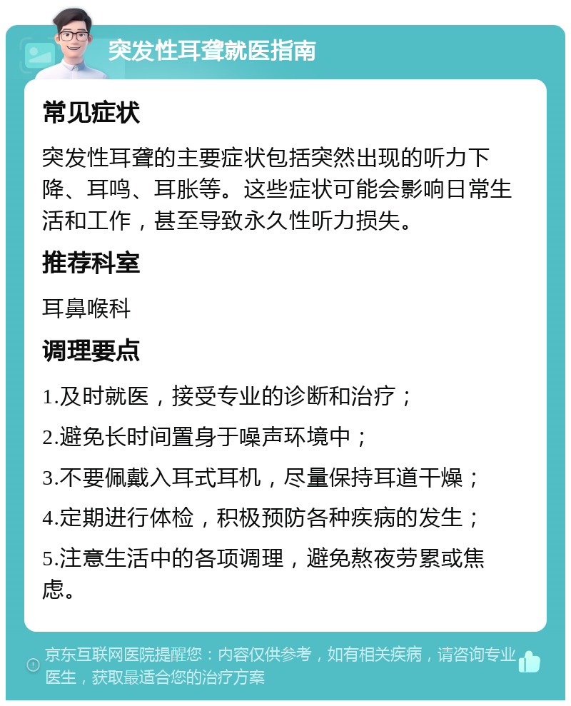 突发性耳聋就医指南 常见症状 突发性耳聋的主要症状包括突然出现的听力下降、耳鸣、耳胀等。这些症状可能会影响日常生活和工作，甚至导致永久性听力损失。 推荐科室 耳鼻喉科 调理要点 1.及时就医，接受专业的诊断和治疗； 2.避免长时间置身于噪声环境中； 3.不要佩戴入耳式耳机，尽量保持耳道干燥； 4.定期进行体检，积极预防各种疾病的发生； 5.注意生活中的各项调理，避免熬夜劳累或焦虑。