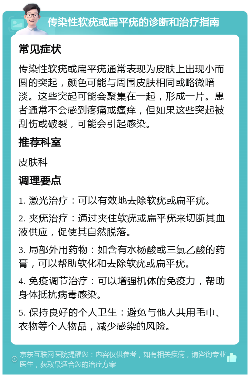 传染性软疣或扁平疣的诊断和治疗指南 常见症状 传染性软疣或扁平疣通常表现为皮肤上出现小而圆的突起，颜色可能与周围皮肤相同或略微暗淡。这些突起可能会聚集在一起，形成一片。患者通常不会感到疼痛或瘙痒，但如果这些突起被刮伤或破裂，可能会引起感染。 推荐科室 皮肤科 调理要点 1. 激光治疗：可以有效地去除软疣或扁平疣。 2. 夹疣治疗：通过夹住软疣或扁平疣来切断其血液供应，促使其自然脱落。 3. 局部外用药物：如含有水杨酸或三氯乙酸的药膏，可以帮助软化和去除软疣或扁平疣。 4. 免疫调节治疗：可以增强机体的免疫力，帮助身体抵抗病毒感染。 5. 保持良好的个人卫生：避免与他人共用毛巾、衣物等个人物品，减少感染的风险。