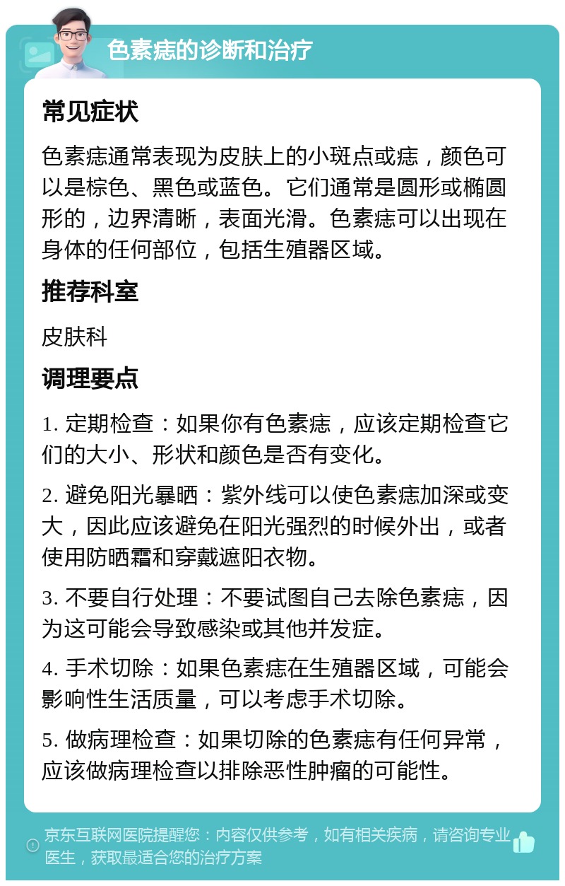 色素痣的诊断和治疗 常见症状 色素痣通常表现为皮肤上的小斑点或痣，颜色可以是棕色、黑色或蓝色。它们通常是圆形或椭圆形的，边界清晰，表面光滑。色素痣可以出现在身体的任何部位，包括生殖器区域。 推荐科室 皮肤科 调理要点 1. 定期检查：如果你有色素痣，应该定期检查它们的大小、形状和颜色是否有变化。 2. 避免阳光暴晒：紫外线可以使色素痣加深或变大，因此应该避免在阳光强烈的时候外出，或者使用防晒霜和穿戴遮阳衣物。 3. 不要自行处理：不要试图自己去除色素痣，因为这可能会导致感染或其他并发症。 4. 手术切除：如果色素痣在生殖器区域，可能会影响性生活质量，可以考虑手术切除。 5. 做病理检查：如果切除的色素痣有任何异常，应该做病理检查以排除恶性肿瘤的可能性。