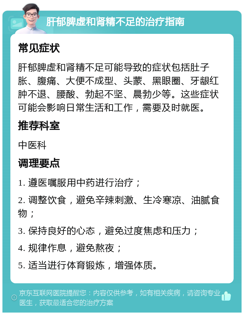 肝郁脾虚和肾精不足的治疗指南 常见症状 肝郁脾虚和肾精不足可能导致的症状包括肚子胀、腹痛、大便不成型、头蒙、黑眼圈、牙龈红肿不退、腰酸、勃起不坚、晨勃少等。这些症状可能会影响日常生活和工作，需要及时就医。 推荐科室 中医科 调理要点 1. 遵医嘱服用中药进行治疗； 2. 调整饮食，避免辛辣刺激、生冷寒凉、油腻食物； 3. 保持良好的心态，避免过度焦虑和压力； 4. 规律作息，避免熬夜； 5. 适当进行体育锻炼，增强体质。