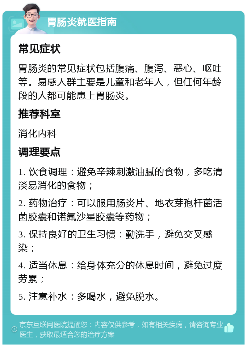 胃肠炎就医指南 常见症状 胃肠炎的常见症状包括腹痛、腹泻、恶心、呕吐等。易感人群主要是儿童和老年人，但任何年龄段的人都可能患上胃肠炎。 推荐科室 消化内科 调理要点 1. 饮食调理：避免辛辣刺激油腻的食物，多吃清淡易消化的食物； 2. 药物治疗：可以服用肠炎片、地衣芽孢杆菌活菌胶囊和诺氟沙星胶囊等药物； 3. 保持良好的卫生习惯：勤洗手，避免交叉感染； 4. 适当休息：给身体充分的休息时间，避免过度劳累； 5. 注意补水：多喝水，避免脱水。