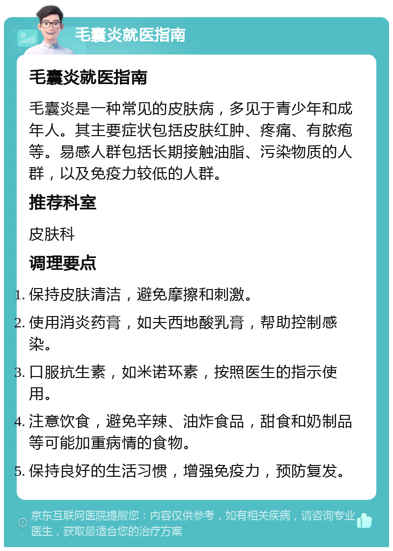 毛囊炎就医指南 毛囊炎就医指南 毛囊炎是一种常见的皮肤病，多见于青少年和成年人。其主要症状包括皮肤红肿、疼痛、有脓疱等。易感人群包括长期接触油脂、污染物质的人群，以及免疫力较低的人群。 推荐科室 皮肤科 调理要点 保持皮肤清洁，避免摩擦和刺激。 使用消炎药膏，如夫西地酸乳膏，帮助控制感染。 口服抗生素，如米诺环素，按照医生的指示使用。 注意饮食，避免辛辣、油炸食品，甜食和奶制品等可能加重病情的食物。 保持良好的生活习惯，增强免疫力，预防复发。