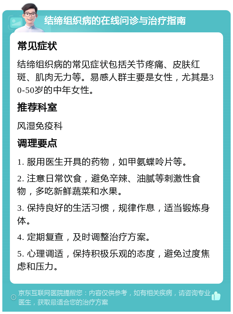 结缔组织病的在线问诊与治疗指南 常见症状 结缔组织病的常见症状包括关节疼痛、皮肤红斑、肌肉无力等。易感人群主要是女性，尤其是30-50岁的中年女性。 推荐科室 风湿免疫科 调理要点 1. 服用医生开具的药物，如甲氨蝶呤片等。 2. 注意日常饮食，避免辛辣、油腻等刺激性食物，多吃新鲜蔬菜和水果。 3. 保持良好的生活习惯，规律作息，适当锻炼身体。 4. 定期复查，及时调整治疗方案。 5. 心理调适，保持积极乐观的态度，避免过度焦虑和压力。