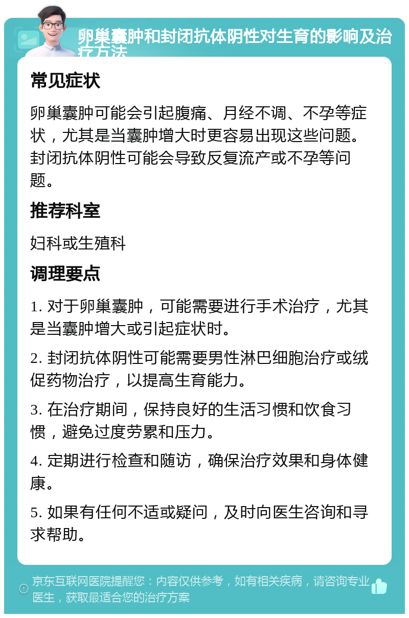 卵巢囊肿和封闭抗体阴性对生育的影响及治疗方法 常见症状 卵巢囊肿可能会引起腹痛、月经不调、不孕等症状，尤其是当囊肿增大时更容易出现这些问题。封闭抗体阴性可能会导致反复流产或不孕等问题。 推荐科室 妇科或生殖科 调理要点 1. 对于卵巢囊肿，可能需要进行手术治疗，尤其是当囊肿增大或引起症状时。 2. 封闭抗体阴性可能需要男性淋巴细胞治疗或绒促药物治疗，以提高生育能力。 3. 在治疗期间，保持良好的生活习惯和饮食习惯，避免过度劳累和压力。 4. 定期进行检查和随访，确保治疗效果和身体健康。 5. 如果有任何不适或疑问，及时向医生咨询和寻求帮助。