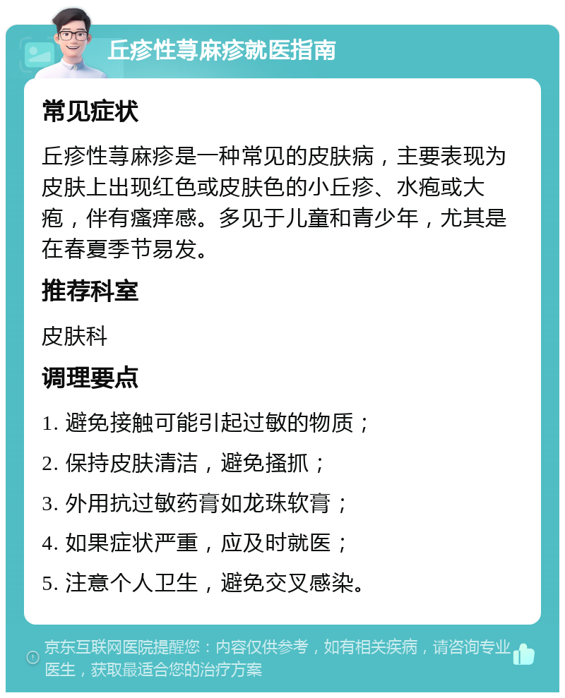 丘疹性荨麻疹就医指南 常见症状 丘疹性荨麻疹是一种常见的皮肤病，主要表现为皮肤上出现红色或皮肤色的小丘疹、水疱或大疱，伴有瘙痒感。多见于儿童和青少年，尤其是在春夏季节易发。 推荐科室 皮肤科 调理要点 1. 避免接触可能引起过敏的物质； 2. 保持皮肤清洁，避免搔抓； 3. 外用抗过敏药膏如龙珠软膏； 4. 如果症状严重，应及时就医； 5. 注意个人卫生，避免交叉感染。