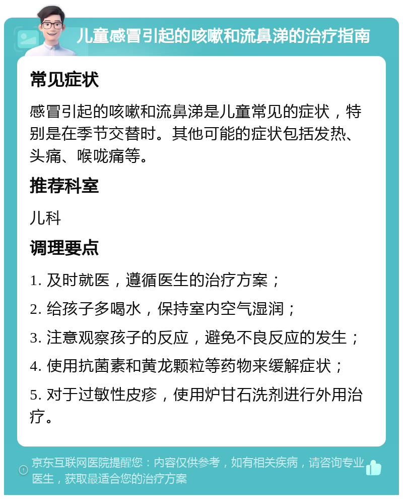 儿童感冒引起的咳嗽和流鼻涕的治疗指南 常见症状 感冒引起的咳嗽和流鼻涕是儿童常见的症状，特别是在季节交替时。其他可能的症状包括发热、头痛、喉咙痛等。 推荐科室 儿科 调理要点 1. 及时就医，遵循医生的治疗方案； 2. 给孩子多喝水，保持室内空气湿润； 3. 注意观察孩子的反应，避免不良反应的发生； 4. 使用抗菌素和黄龙颗粒等药物来缓解症状； 5. 对于过敏性皮疹，使用炉甘石洗剂进行外用治疗。