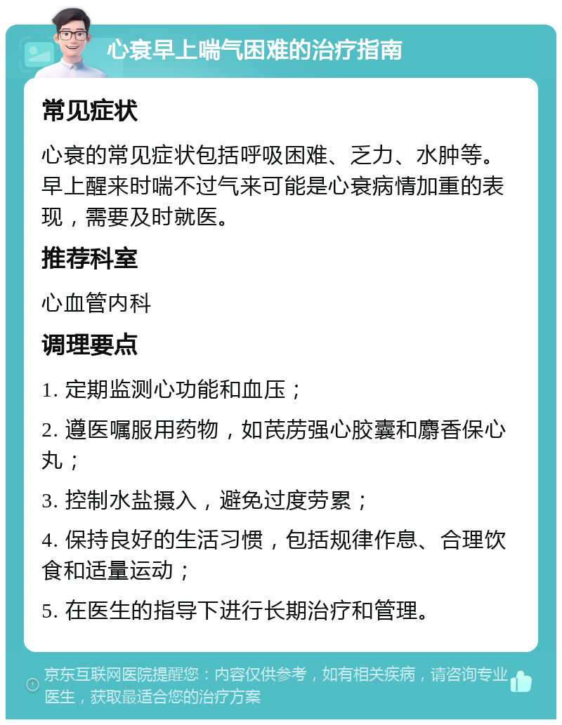 心衰早上喘气困难的治疗指南 常见症状 心衰的常见症状包括呼吸困难、乏力、水肿等。早上醒来时喘不过气来可能是心衰病情加重的表现，需要及时就医。 推荐科室 心血管内科 调理要点 1. 定期监测心功能和血压； 2. 遵医嘱服用药物，如芪苈强心胶囊和麝香保心丸； 3. 控制水盐摄入，避免过度劳累； 4. 保持良好的生活习惯，包括规律作息、合理饮食和适量运动； 5. 在医生的指导下进行长期治疗和管理。