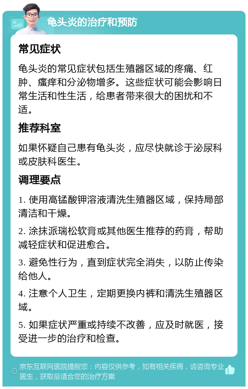 龟头炎的治疗和预防 常见症状 龟头炎的常见症状包括生殖器区域的疼痛、红肿、瘙痒和分泌物增多。这些症状可能会影响日常生活和性生活，给患者带来很大的困扰和不适。 推荐科室 如果怀疑自己患有龟头炎，应尽快就诊于泌尿科或皮肤科医生。 调理要点 1. 使用高锰酸钾溶液清洗生殖器区域，保持局部清洁和干燥。 2. 涂抹派瑞松软膏或其他医生推荐的药膏，帮助减轻症状和促进愈合。 3. 避免性行为，直到症状完全消失，以防止传染给他人。 4. 注意个人卫生，定期更换内裤和清洗生殖器区域。 5. 如果症状严重或持续不改善，应及时就医，接受进一步的治疗和检查。