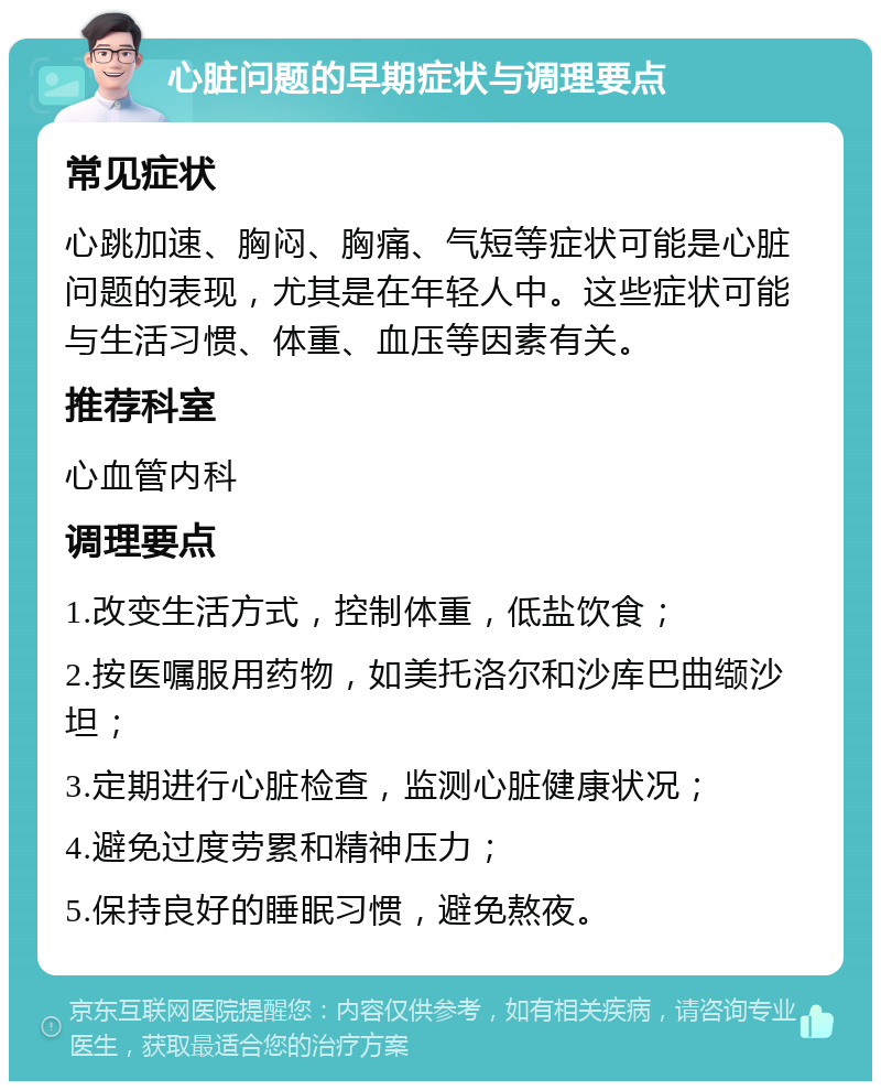 心脏问题的早期症状与调理要点 常见症状 心跳加速、胸闷、胸痛、气短等症状可能是心脏问题的表现，尤其是在年轻人中。这些症状可能与生活习惯、体重、血压等因素有关。 推荐科室 心血管内科 调理要点 1.改变生活方式，控制体重，低盐饮食； 2.按医嘱服用药物，如美托洛尔和沙库巴曲缬沙坦； 3.定期进行心脏检查，监测心脏健康状况； 4.避免过度劳累和精神压力； 5.保持良好的睡眠习惯，避免熬夜。