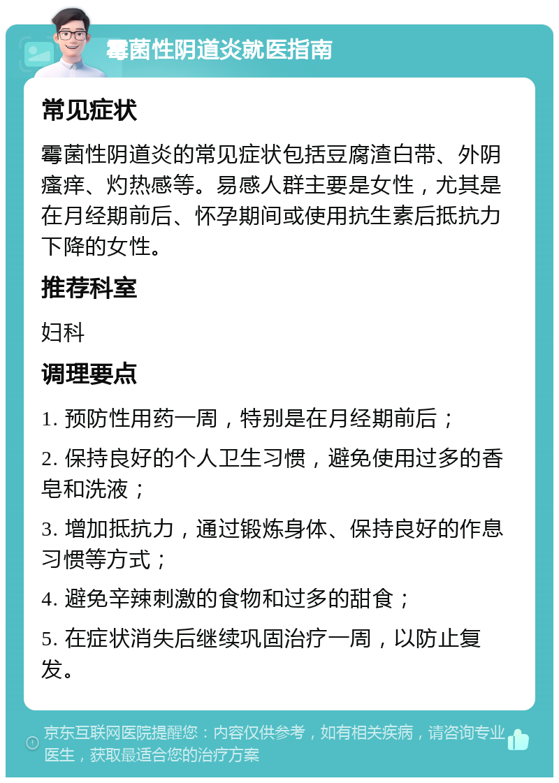 霉菌性阴道炎就医指南 常见症状 霉菌性阴道炎的常见症状包括豆腐渣白带、外阴瘙痒、灼热感等。易感人群主要是女性，尤其是在月经期前后、怀孕期间或使用抗生素后抵抗力下降的女性。 推荐科室 妇科 调理要点 1. 预防性用药一周，特别是在月经期前后； 2. 保持良好的个人卫生习惯，避免使用过多的香皂和洗液； 3. 增加抵抗力，通过锻炼身体、保持良好的作息习惯等方式； 4. 避免辛辣刺激的食物和过多的甜食； 5. 在症状消失后继续巩固治疗一周，以防止复发。