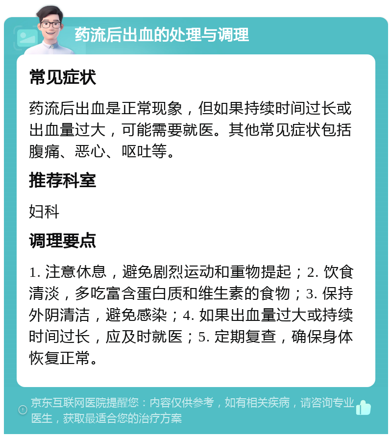 药流后出血的处理与调理 常见症状 药流后出血是正常现象，但如果持续时间过长或出血量过大，可能需要就医。其他常见症状包括腹痛、恶心、呕吐等。 推荐科室 妇科 调理要点 1. 注意休息，避免剧烈运动和重物提起；2. 饮食清淡，多吃富含蛋白质和维生素的食物；3. 保持外阴清洁，避免感染；4. 如果出血量过大或持续时间过长，应及时就医；5. 定期复查，确保身体恢复正常。