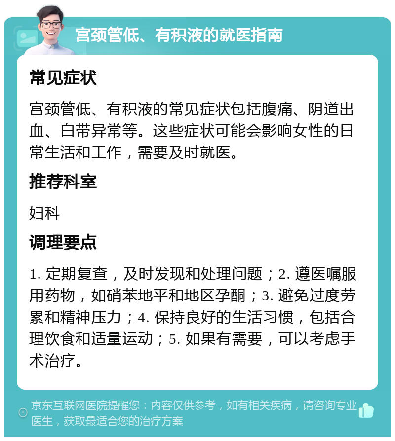 宫颈管低、有积液的就医指南 常见症状 宫颈管低、有积液的常见症状包括腹痛、阴道出血、白带异常等。这些症状可能会影响女性的日常生活和工作，需要及时就医。 推荐科室 妇科 调理要点 1. 定期复查，及时发现和处理问题；2. 遵医嘱服用药物，如硝苯地平和地区孕酮；3. 避免过度劳累和精神压力；4. 保持良好的生活习惯，包括合理饮食和适量运动；5. 如果有需要，可以考虑手术治疗。