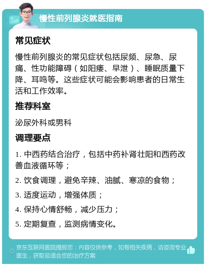 慢性前列腺炎就医指南 常见症状 慢性前列腺炎的常见症状包括尿频、尿急、尿痛、性功能障碍（如阳痿、早泄）、睡眠质量下降、耳鸣等。这些症状可能会影响患者的日常生活和工作效率。 推荐科室 泌尿外科或男科 调理要点 1. 中西药结合治疗，包括中药补肾壮阳和西药改善血液循环等； 2. 饮食调理，避免辛辣、油腻、寒凉的食物； 3. 适度运动，增强体质； 4. 保持心情舒畅，减少压力； 5. 定期复查，监测病情变化。