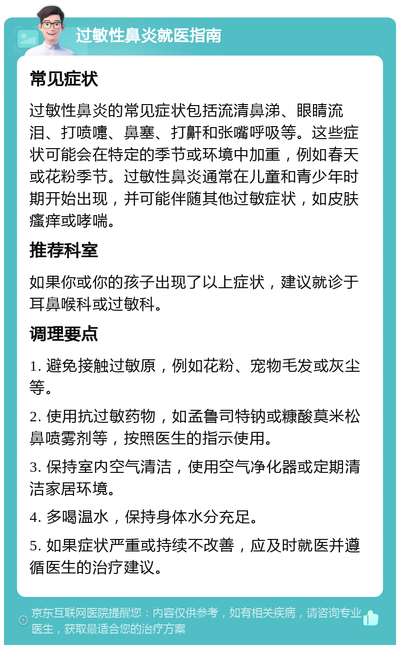 过敏性鼻炎就医指南 常见症状 过敏性鼻炎的常见症状包括流清鼻涕、眼睛流泪、打喷嚏、鼻塞、打鼾和张嘴呼吸等。这些症状可能会在特定的季节或环境中加重，例如春天或花粉季节。过敏性鼻炎通常在儿童和青少年时期开始出现，并可能伴随其他过敏症状，如皮肤瘙痒或哮喘。 推荐科室 如果你或你的孩子出现了以上症状，建议就诊于耳鼻喉科或过敏科。 调理要点 1. 避免接触过敏原，例如花粉、宠物毛发或灰尘等。 2. 使用抗过敏药物，如孟鲁司特钠或糠酸莫米松鼻喷雾剂等，按照医生的指示使用。 3. 保持室内空气清洁，使用空气净化器或定期清洁家居环境。 4. 多喝温水，保持身体水分充足。 5. 如果症状严重或持续不改善，应及时就医并遵循医生的治疗建议。