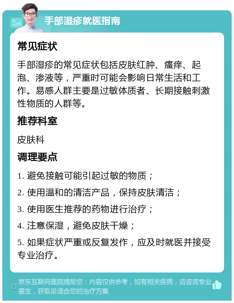 手部湿疹就医指南 常见症状 手部湿疹的常见症状包括皮肤红肿、瘙痒、起泡、渗液等，严重时可能会影响日常生活和工作。易感人群主要是过敏体质者、长期接触刺激性物质的人群等。 推荐科室 皮肤科 调理要点 1. 避免接触可能引起过敏的物质； 2. 使用温和的清洁产品，保持皮肤清洁； 3. 使用医生推荐的药物进行治疗； 4. 注意保湿，避免皮肤干燥； 5. 如果症状严重或反复发作，应及时就医并接受专业治疗。