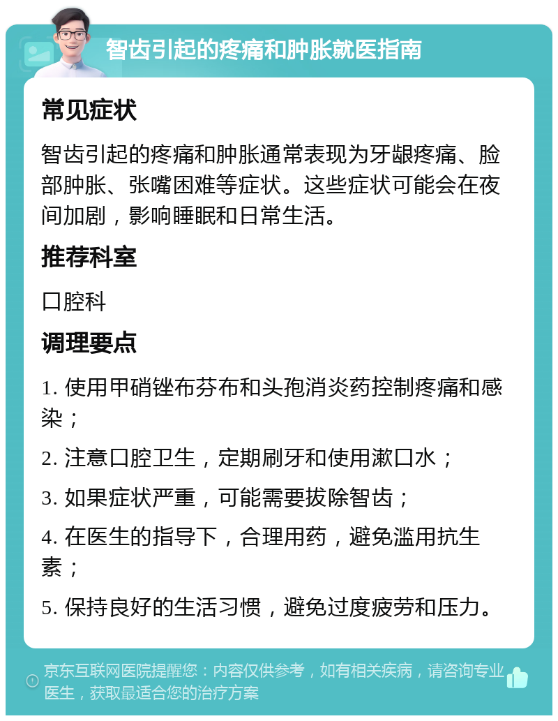 智齿引起的疼痛和肿胀就医指南 常见症状 智齿引起的疼痛和肿胀通常表现为牙龈疼痛、脸部肿胀、张嘴困难等症状。这些症状可能会在夜间加剧，影响睡眠和日常生活。 推荐科室 口腔科 调理要点 1. 使用甲硝锉布芬布和头孢消炎药控制疼痛和感染； 2. 注意口腔卫生，定期刷牙和使用漱口水； 3. 如果症状严重，可能需要拔除智齿； 4. 在医生的指导下，合理用药，避免滥用抗生素； 5. 保持良好的生活习惯，避免过度疲劳和压力。