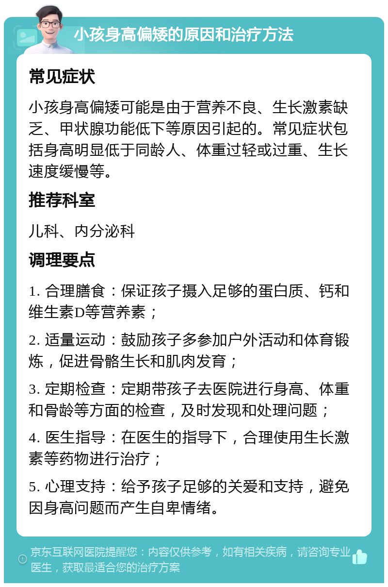 小孩身高偏矮的原因和治疗方法 常见症状 小孩身高偏矮可能是由于营养不良、生长激素缺乏、甲状腺功能低下等原因引起的。常见症状包括身高明显低于同龄人、体重过轻或过重、生长速度缓慢等。 推荐科室 儿科、内分泌科 调理要点 1. 合理膳食：保证孩子摄入足够的蛋白质、钙和维生素D等营养素； 2. 适量运动：鼓励孩子多参加户外活动和体育锻炼，促进骨骼生长和肌肉发育； 3. 定期检查：定期带孩子去医院进行身高、体重和骨龄等方面的检查，及时发现和处理问题； 4. 医生指导：在医生的指导下，合理使用生长激素等药物进行治疗； 5. 心理支持：给予孩子足够的关爱和支持，避免因身高问题而产生自卑情绪。