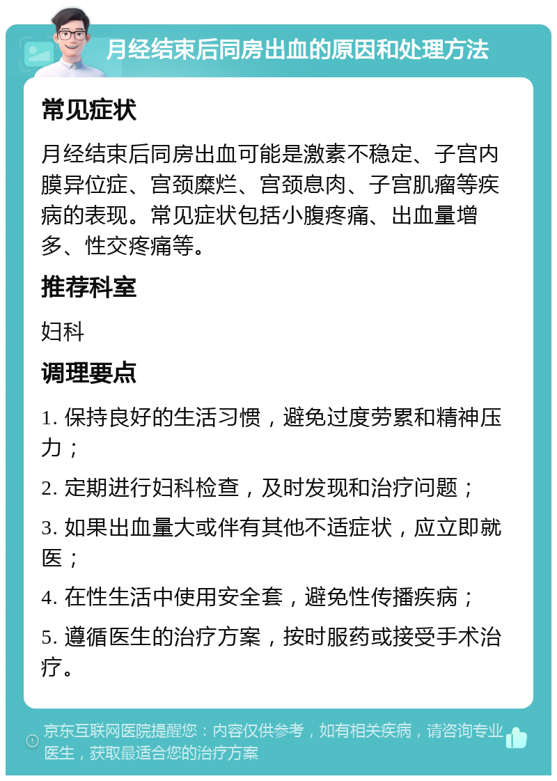 月经结束后同房出血的原因和处理方法 常见症状 月经结束后同房出血可能是激素不稳定、子宫内膜异位症、宫颈糜烂、宫颈息肉、子宫肌瘤等疾病的表现。常见症状包括小腹疼痛、出血量增多、性交疼痛等。 推荐科室 妇科 调理要点 1. 保持良好的生活习惯，避免过度劳累和精神压力； 2. 定期进行妇科检查，及时发现和治疗问题； 3. 如果出血量大或伴有其他不适症状，应立即就医； 4. 在性生活中使用安全套，避免性传播疾病； 5. 遵循医生的治疗方案，按时服药或接受手术治疗。