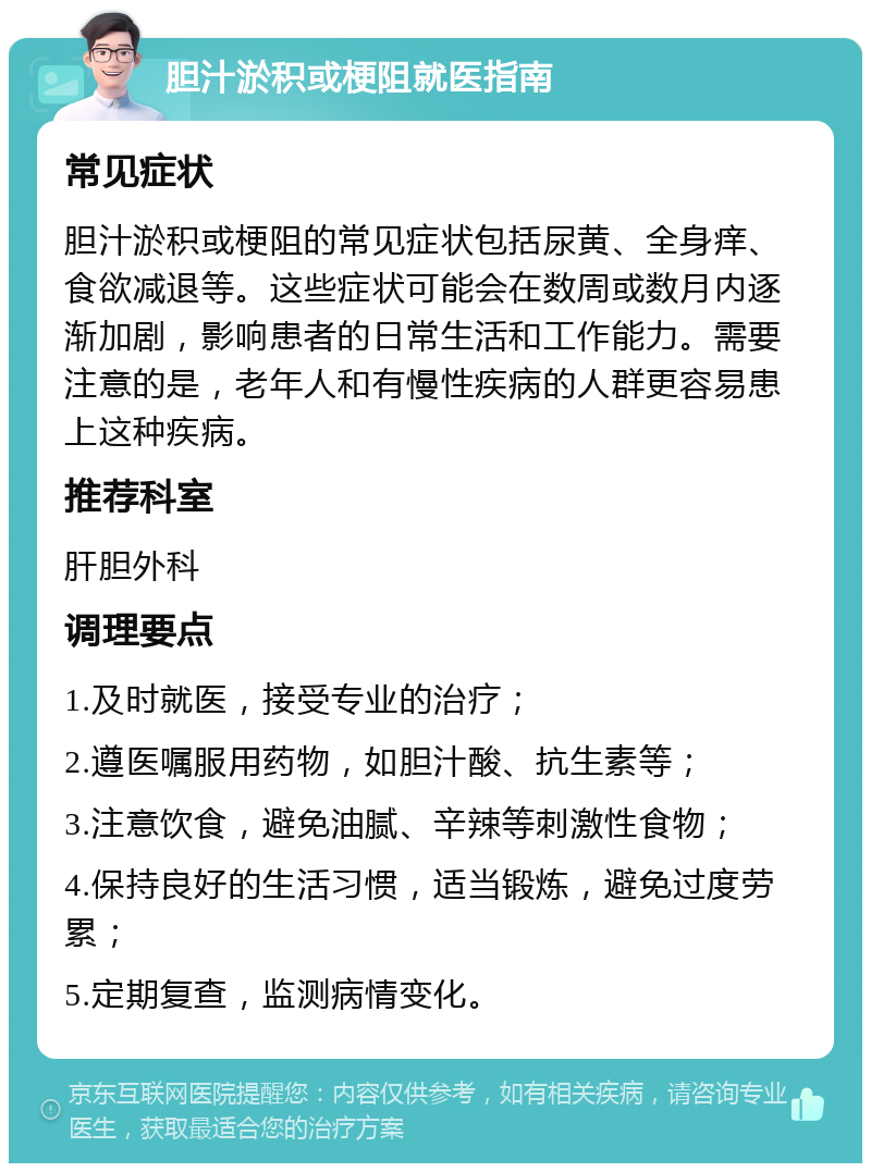 胆汁淤积或梗阻就医指南 常见症状 胆汁淤积或梗阻的常见症状包括尿黄、全身痒、食欲减退等。这些症状可能会在数周或数月内逐渐加剧，影响患者的日常生活和工作能力。需要注意的是，老年人和有慢性疾病的人群更容易患上这种疾病。 推荐科室 肝胆外科 调理要点 1.及时就医，接受专业的治疗； 2.遵医嘱服用药物，如胆汁酸、抗生素等； 3.注意饮食，避免油腻、辛辣等刺激性食物； 4.保持良好的生活习惯，适当锻炼，避免过度劳累； 5.定期复查，监测病情变化。