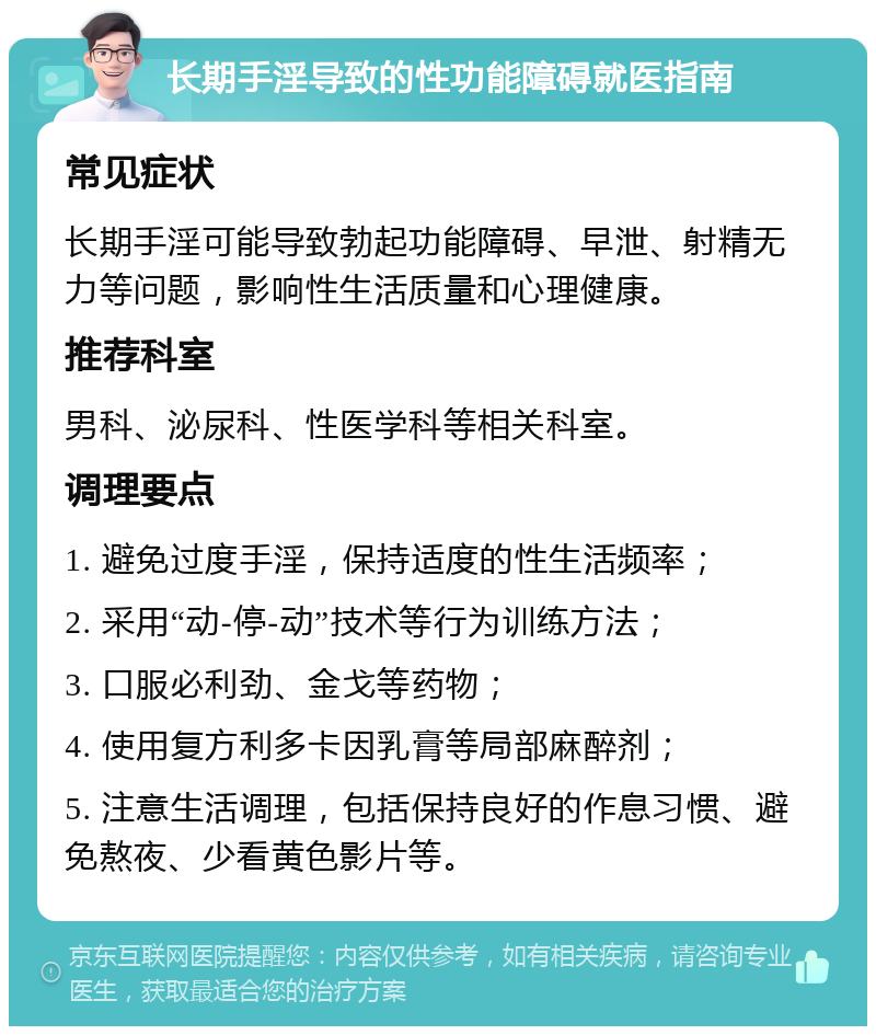 长期手淫导致的性功能障碍就医指南 常见症状 长期手淫可能导致勃起功能障碍、早泄、射精无力等问题，影响性生活质量和心理健康。 推荐科室 男科、泌尿科、性医学科等相关科室。 调理要点 1. 避免过度手淫，保持适度的性生活频率； 2. 采用“动-停-动”技术等行为训练方法； 3. 口服必利劲、金戈等药物； 4. 使用复方利多卡因乳膏等局部麻醉剂； 5. 注意生活调理，包括保持良好的作息习惯、避免熬夜、少看黄色影片等。