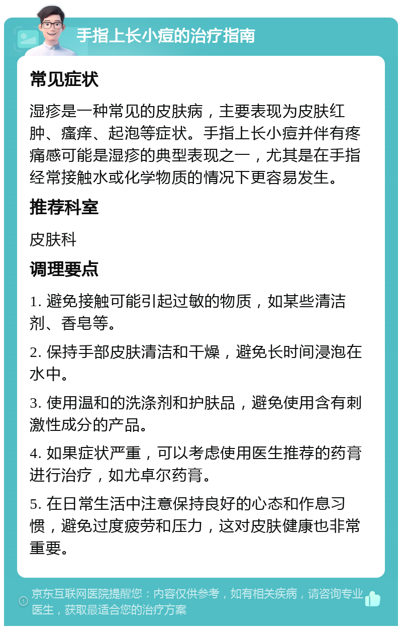 手指上长小痘的治疗指南 常见症状 湿疹是一种常见的皮肤病，主要表现为皮肤红肿、瘙痒、起泡等症状。手指上长小痘并伴有疼痛感可能是湿疹的典型表现之一，尤其是在手指经常接触水或化学物质的情况下更容易发生。 推荐科室 皮肤科 调理要点 1. 避免接触可能引起过敏的物质，如某些清洁剂、香皂等。 2. 保持手部皮肤清洁和干燥，避免长时间浸泡在水中。 3. 使用温和的洗涤剂和护肤品，避免使用含有刺激性成分的产品。 4. 如果症状严重，可以考虑使用医生推荐的药膏进行治疗，如尤卓尔药膏。 5. 在日常生活中注意保持良好的心态和作息习惯，避免过度疲劳和压力，这对皮肤健康也非常重要。