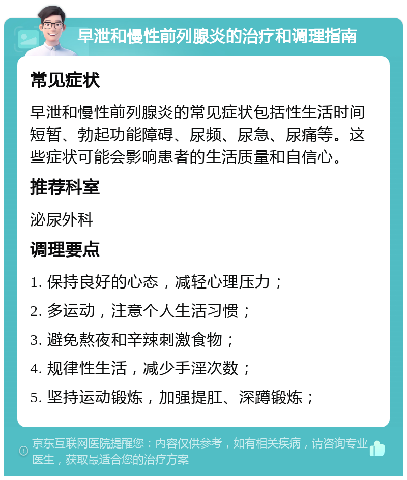 早泄和慢性前列腺炎的治疗和调理指南 常见症状 早泄和慢性前列腺炎的常见症状包括性生活时间短暂、勃起功能障碍、尿频、尿急、尿痛等。这些症状可能会影响患者的生活质量和自信心。 推荐科室 泌尿外科 调理要点 1. 保持良好的心态，减轻心理压力； 2. 多运动，注意个人生活习惯； 3. 避免熬夜和辛辣刺激食物； 4. 规律性生活，减少手淫次数； 5. 坚持运动锻炼，加强提肛、深蹲锻炼；