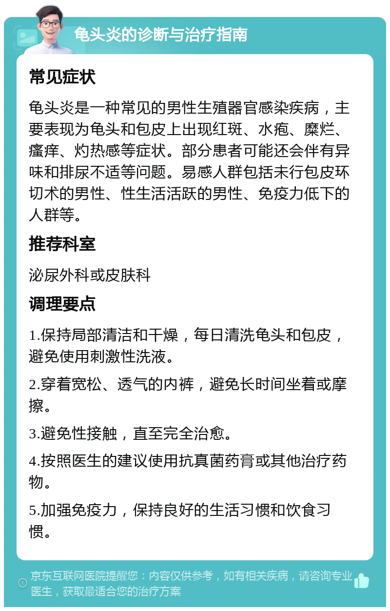 龟头炎的诊断与治疗指南 常见症状 龟头炎是一种常见的男性生殖器官感染疾病，主要表现为龟头和包皮上出现红斑、水疱、糜烂、瘙痒、灼热感等症状。部分患者可能还会伴有异味和排尿不适等问题。易感人群包括未行包皮环切术的男性、性生活活跃的男性、免疫力低下的人群等。 推荐科室 泌尿外科或皮肤科 调理要点 1.保持局部清洁和干燥，每日清洗龟头和包皮，避免使用刺激性洗液。 2.穿着宽松、透气的内裤，避免长时间坐着或摩擦。 3.避免性接触，直至完全治愈。 4.按照医生的建议使用抗真菌药膏或其他治疗药物。 5.加强免疫力，保持良好的生活习惯和饮食习惯。