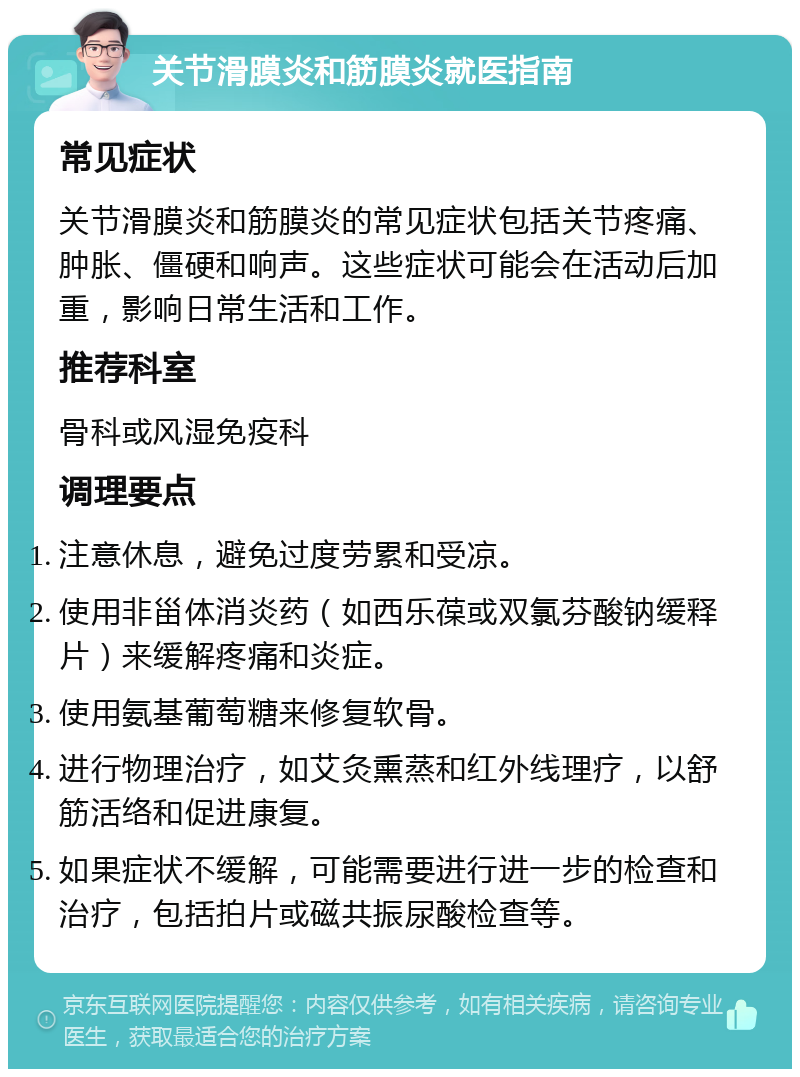 关节滑膜炎和筋膜炎就医指南 常见症状 关节滑膜炎和筋膜炎的常见症状包括关节疼痛、肿胀、僵硬和响声。这些症状可能会在活动后加重，影响日常生活和工作。 推荐科室 骨科或风湿免疫科 调理要点 注意休息，避免过度劳累和受凉。 使用非甾体消炎药（如西乐葆或双氯芬酸钠缓释片）来缓解疼痛和炎症。 使用氨基葡萄糖来修复软骨。 进行物理治疗，如艾灸熏蒸和红外线理疗，以舒筋活络和促进康复。 如果症状不缓解，可能需要进行进一步的检查和治疗，包括拍片或磁共振尿酸检查等。