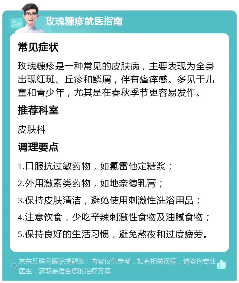 玫瑰糠疹就医指南 常见症状 玫瑰糠疹是一种常见的皮肤病，主要表现为全身出现红斑、丘疹和鳞屑，伴有瘙痒感。多见于儿童和青少年，尤其是在春秋季节更容易发作。 推荐科室 皮肤科 调理要点 1.口服抗过敏药物，如氯雷他定糖浆； 2.外用激素类药物，如地奈德乳膏； 3.保持皮肤清洁，避免使用刺激性洗浴用品； 4.注意饮食，少吃辛辣刺激性食物及油腻食物； 5.保持良好的生活习惯，避免熬夜和过度疲劳。