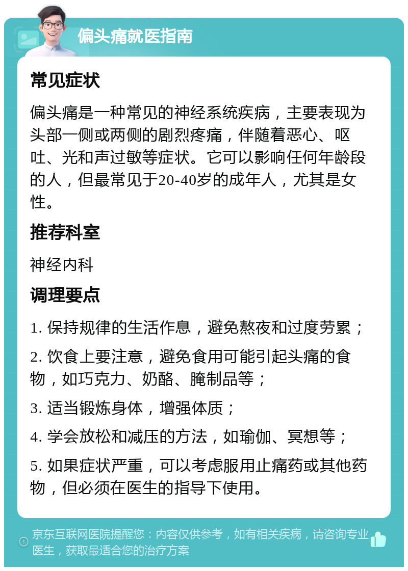 偏头痛就医指南 常见症状 偏头痛是一种常见的神经系统疾病，主要表现为头部一侧或两侧的剧烈疼痛，伴随着恶心、呕吐、光和声过敏等症状。它可以影响任何年龄段的人，但最常见于20-40岁的成年人，尤其是女性。 推荐科室 神经内科 调理要点 1. 保持规律的生活作息，避免熬夜和过度劳累； 2. 饮食上要注意，避免食用可能引起头痛的食物，如巧克力、奶酪、腌制品等； 3. 适当锻炼身体，增强体质； 4. 学会放松和减压的方法，如瑜伽、冥想等； 5. 如果症状严重，可以考虑服用止痛药或其他药物，但必须在医生的指导下使用。