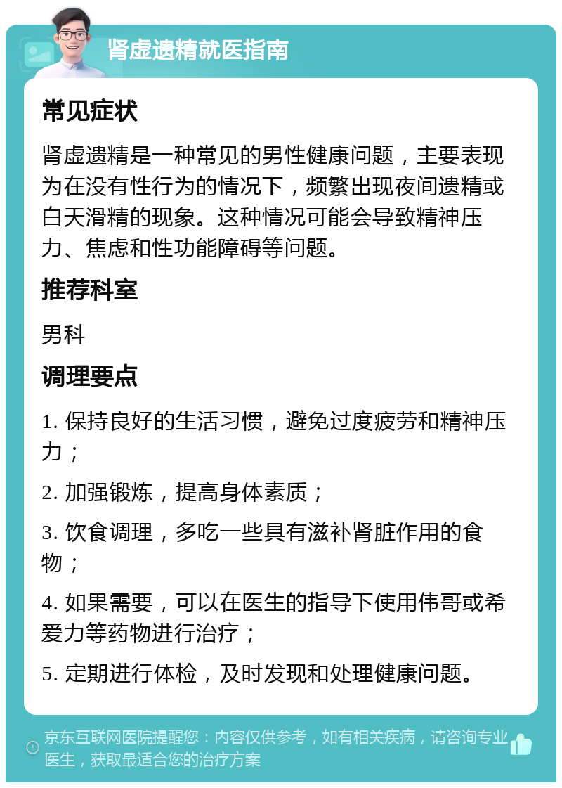 肾虚遗精就医指南 常见症状 肾虚遗精是一种常见的男性健康问题，主要表现为在没有性行为的情况下，频繁出现夜间遗精或白天滑精的现象。这种情况可能会导致精神压力、焦虑和性功能障碍等问题。 推荐科室 男科 调理要点 1. 保持良好的生活习惯，避免过度疲劳和精神压力； 2. 加强锻炼，提高身体素质； 3. 饮食调理，多吃一些具有滋补肾脏作用的食物； 4. 如果需要，可以在医生的指导下使用伟哥或希爱力等药物进行治疗； 5. 定期进行体检，及时发现和处理健康问题。