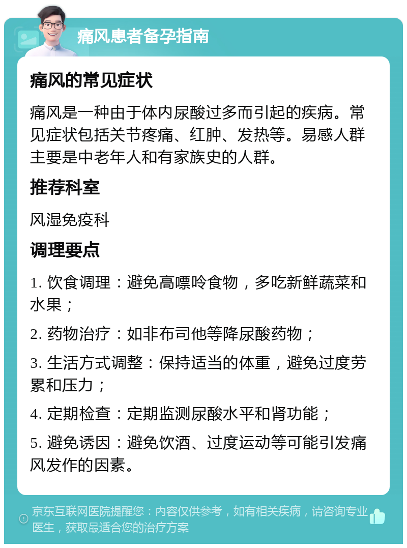 痛风患者备孕指南 痛风的常见症状 痛风是一种由于体内尿酸过多而引起的疾病。常见症状包括关节疼痛、红肿、发热等。易感人群主要是中老年人和有家族史的人群。 推荐科室 风湿免疫科 调理要点 1. 饮食调理：避免高嘌呤食物，多吃新鲜蔬菜和水果； 2. 药物治疗：如非布司他等降尿酸药物； 3. 生活方式调整：保持适当的体重，避免过度劳累和压力； 4. 定期检查：定期监测尿酸水平和肾功能； 5. 避免诱因：避免饮酒、过度运动等可能引发痛风发作的因素。