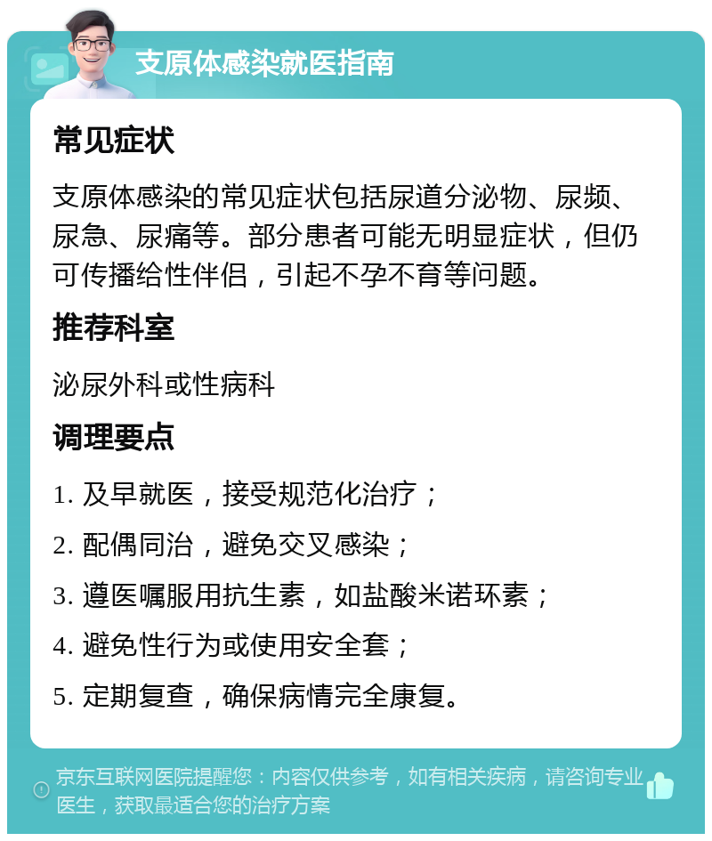 支原体感染就医指南 常见症状 支原体感染的常见症状包括尿道分泌物、尿频、尿急、尿痛等。部分患者可能无明显症状，但仍可传播给性伴侣，引起不孕不育等问题。 推荐科室 泌尿外科或性病科 调理要点 1. 及早就医，接受规范化治疗； 2. 配偶同治，避免交叉感染； 3. 遵医嘱服用抗生素，如盐酸米诺环素； 4. 避免性行为或使用安全套； 5. 定期复查，确保病情完全康复。