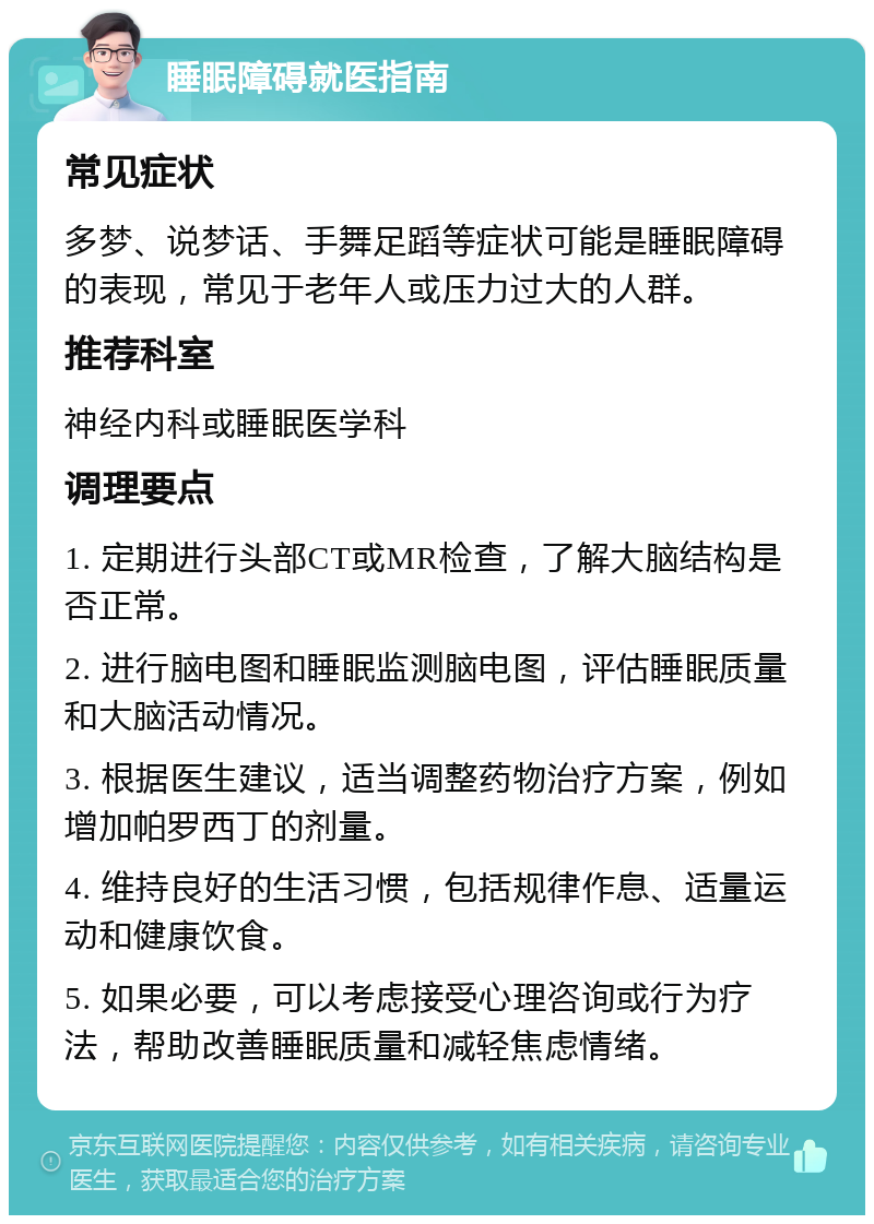 睡眠障碍就医指南 常见症状 多梦、说梦话、手舞足蹈等症状可能是睡眠障碍的表现，常见于老年人或压力过大的人群。 推荐科室 神经内科或睡眠医学科 调理要点 1. 定期进行头部CT或MR检查，了解大脑结构是否正常。 2. 进行脑电图和睡眠监测脑电图，评估睡眠质量和大脑活动情况。 3. 根据医生建议，适当调整药物治疗方案，例如增加帕罗西丁的剂量。 4. 维持良好的生活习惯，包括规律作息、适量运动和健康饮食。 5. 如果必要，可以考虑接受心理咨询或行为疗法，帮助改善睡眠质量和减轻焦虑情绪。