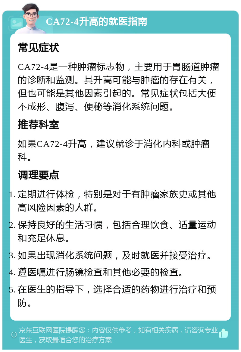 CA72-4升高的就医指南 常见症状 CA72-4是一种肿瘤标志物，主要用于胃肠道肿瘤的诊断和监测。其升高可能与肿瘤的存在有关，但也可能是其他因素引起的。常见症状包括大便不成形、腹泻、便秘等消化系统问题。 推荐科室 如果CA72-4升高，建议就诊于消化内科或肿瘤科。 调理要点 定期进行体检，特别是对于有肿瘤家族史或其他高风险因素的人群。 保持良好的生活习惯，包括合理饮食、适量运动和充足休息。 如果出现消化系统问题，及时就医并接受治疗。 遵医嘱进行肠镜检查和其他必要的检查。 在医生的指导下，选择合适的药物进行治疗和预防。