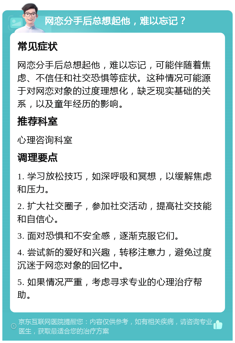 网恋分手后总想起他，难以忘记？ 常见症状 网恋分手后总想起他，难以忘记，可能伴随着焦虑、不信任和社交恐惧等症状。这种情况可能源于对网恋对象的过度理想化，缺乏现实基础的关系，以及童年经历的影响。 推荐科室 心理咨询科室 调理要点 1. 学习放松技巧，如深呼吸和冥想，以缓解焦虑和压力。 2. 扩大社交圈子，参加社交活动，提高社交技能和自信心。 3. 面对恐惧和不安全感，逐渐克服它们。 4. 尝试新的爱好和兴趣，转移注意力，避免过度沉迷于网恋对象的回忆中。 5. 如果情况严重，考虑寻求专业的心理治疗帮助。