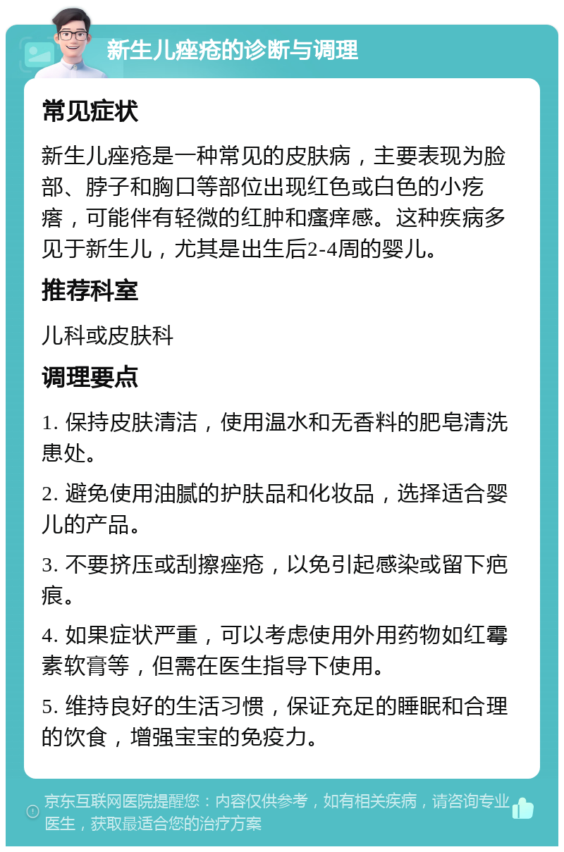 新生儿痤疮的诊断与调理 常见症状 新生儿痤疮是一种常见的皮肤病，主要表现为脸部、脖子和胸口等部位出现红色或白色的小疙瘩，可能伴有轻微的红肿和瘙痒感。这种疾病多见于新生儿，尤其是出生后2-4周的婴儿。 推荐科室 儿科或皮肤科 调理要点 1. 保持皮肤清洁，使用温水和无香料的肥皂清洗患处。 2. 避免使用油腻的护肤品和化妆品，选择适合婴儿的产品。 3. 不要挤压或刮擦痤疮，以免引起感染或留下疤痕。 4. 如果症状严重，可以考虑使用外用药物如红霉素软膏等，但需在医生指导下使用。 5. 维持良好的生活习惯，保证充足的睡眠和合理的饮食，增强宝宝的免疫力。